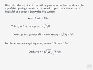 KV
Given that the velocity of ﬂow will be greater at the bottom than at the
top of the opening, consider a horizontal strip across the opening of
height δh at a depth h below the free surface
For the whole opening, integrating from h = H1 to h = H2
Discharge !V = B 2g( ) h
1
2
dh
H1
H2
∫
Area of strip = Bδh
Velocity of flow through strip = 2gH
Discharge through strip, δ !V = Area × Velocity = B 2g( )h
1
2
δh
 