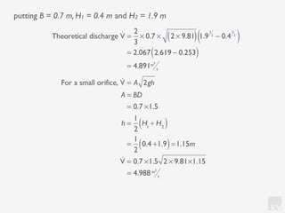 KV
putting B = 0.7 m, H1 = 0.4 m and H2 = 1.9 m
Theoretical discharge !V =
2
3
× 0.7 × 2 × 9.81( ) 1.9
3
2
− 0.4
3
2
( )
= 2.067 2.619 − 0.253( )
= 4.891m3
s
For a small orifice, !V = A 2gh
A = BD
= 0.7 ×1.5
h =
1
2
H1
+ H2( )
=
1
2
0.4 +1.9( )=1.15m
!V = 0.7 ×1.5 2 × 9.81×1.15
= 4.988m3
s
 