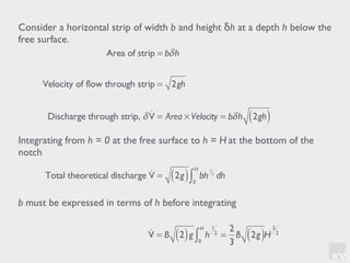 KV
Consider a horizontal strip of width b and height δh at a depth h below the
free surface.
Integrating from h = 0 at the free surface to h = H at the bottom of the
notch
Total theoretical discharge !V = 2g( ) bh
1
2
dh
0
H
∫
Area of strip = bδh
Velocity of flow through strip = 2gh
Discharge through strip, δ !V = Area × Velocity = bδh 2gh( )
b must be expressed in terms of h before integrating
!V = B 2( )g h
1
2
0
H
∫ =
2
3
B 2g( )H
3
2
 