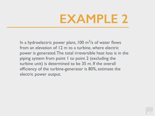 KV
In a hydroelectric power plant, 100 m3
/s of water ﬂows
from an elevation of 12 m to a turbine, where electric
power is generated.The total irreversible heat loss is in the
piping system from point 1 to point 2 (excluding the
turbine unit) is determined to be 35 m. If the overall
efﬁciency of the turbine-generator is 80%, estimate the
electric power output.
EXAMPLE 2
 