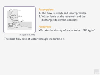 KV
Assumptions
1. The ﬂow is steady and incompressible
2. Water levels at the reservoir and the
discharge site remain constant
Properties
We take the density of water to be 1000 kg/m3
The mass ﬂow rate of water through the turbine is
(Çengel, et al 2008)
 