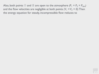 KV
Also, both points ➀ and ➁ are open to the atmosphere (P1 = P2 = Patm)
and the ﬂow velocities are negligible at both points (V1 =V2 = 0).Then
the energy equation for steady, incompressible ﬂow reduces to
 