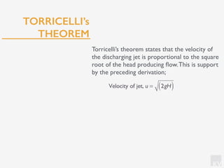 KV
TORRICELLI’s
THEOREM
Torricelli’s theorem states that the velocity of
the discharging jet is proportional to the square
root of the head producing ﬂow.This is support
by the preceding derivation;
Velocity of jet, u = 2gH( )
 