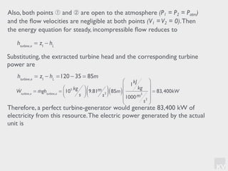 KV
Also, both points ➀ and ➁ are open to the atmosphere (P1 = P2 = Patm)
and the ﬂow velocities are negligible at both points (V1 =V2 = 0).Then
the energy equation for steady, incompressible ﬂow reduces to
hturbine,e
= z1
− hL
Substituting, the extracted turbine head and the corresponding turbine
power are
hturbine,e
= z1
− hL
=120 − 35 = 85m
!Wturbine,e
= !mghturbine,e
= 105 kg
s
⎛
⎝⎜
⎞
⎠⎟ 9.81m
s2( ) 85m( )
1kJ
kg
1000m2
s2
⎛
⎝
⎜
⎜
⎜
⎞
⎠
⎟
⎟
⎟
= 83,400kW
Therefore, a perfect turbine-generator would generate 83,400 kW of
electricity from this resource.The electric power generated by the actual
unit is
 