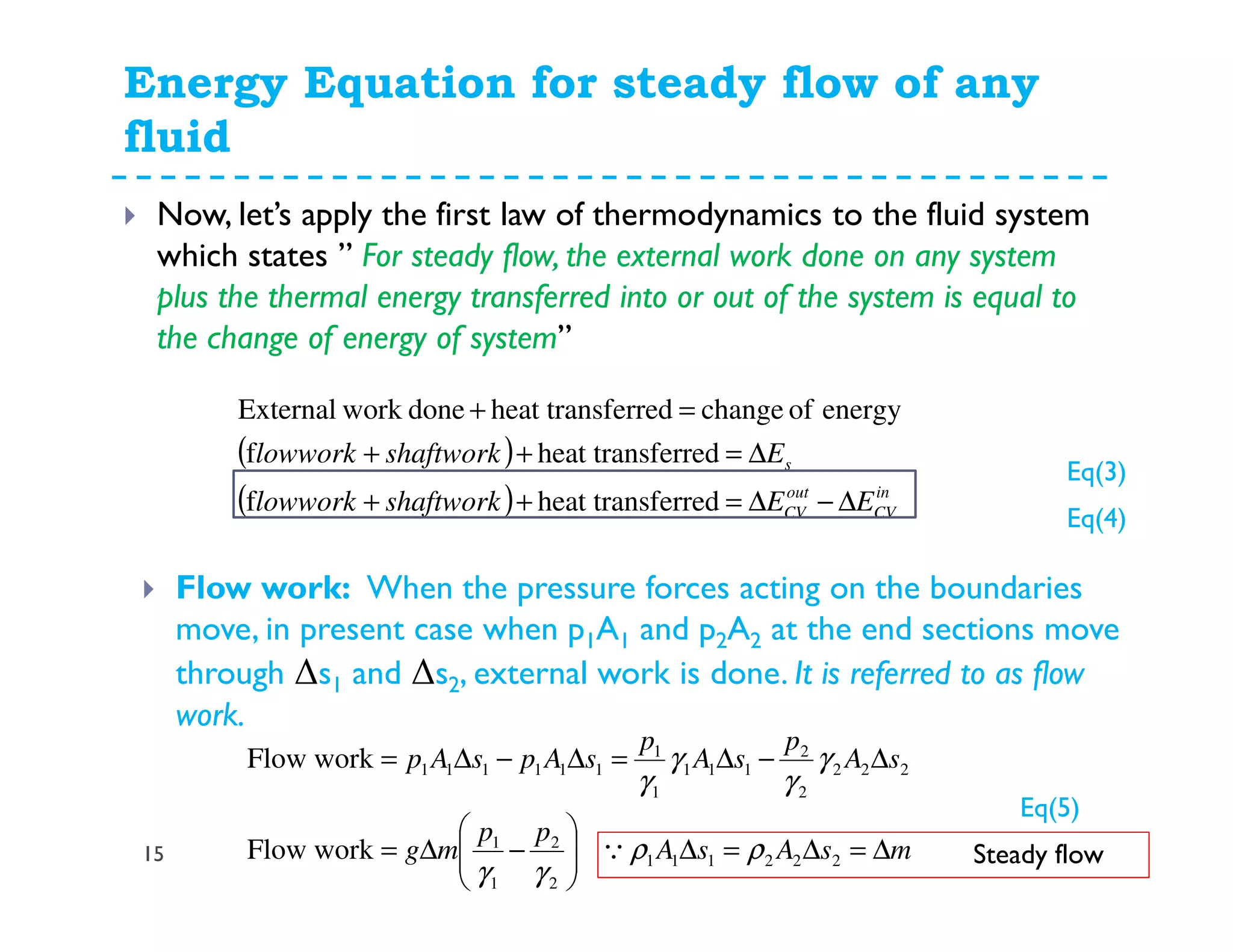Energy Equation for steady flow of any
fluid
15
Now, let’s apply the first law of thermodynamics to the fluid system
which states ” For steady flow, the external work done on any system
plus the thermal energy transferred into or out of the system is equal to
the change of energy of system”
( )
( ) in
CV
out
CV
s
EEshaftworklowwork
Eshaftworklowwork
∆−∆=++
∆=++
=+
ferredheat transf
ferredheat transf
energyofchangeferredheat transdoneworkExternal
Flow work: When the pressure forces acting on the boundaries
move, in present case when p1A1 and p2A2 at the end sections move
through ∆s1 and ∆s2, external work is done. It is referred to as flow
work.
msAsA
pp
mg
sA
p
sA
p
sApsAp
∆=∆=∆





−∆=
∆−∆=∆−∆=
222111
2
2
1
1
222
2
2
111
1
1
111111
workFlow
workFlow
ρρ
γγ
γ
γ
γ
γ
Q Steady flow
Eq(3)
Eq(4)
Eq(5)
 