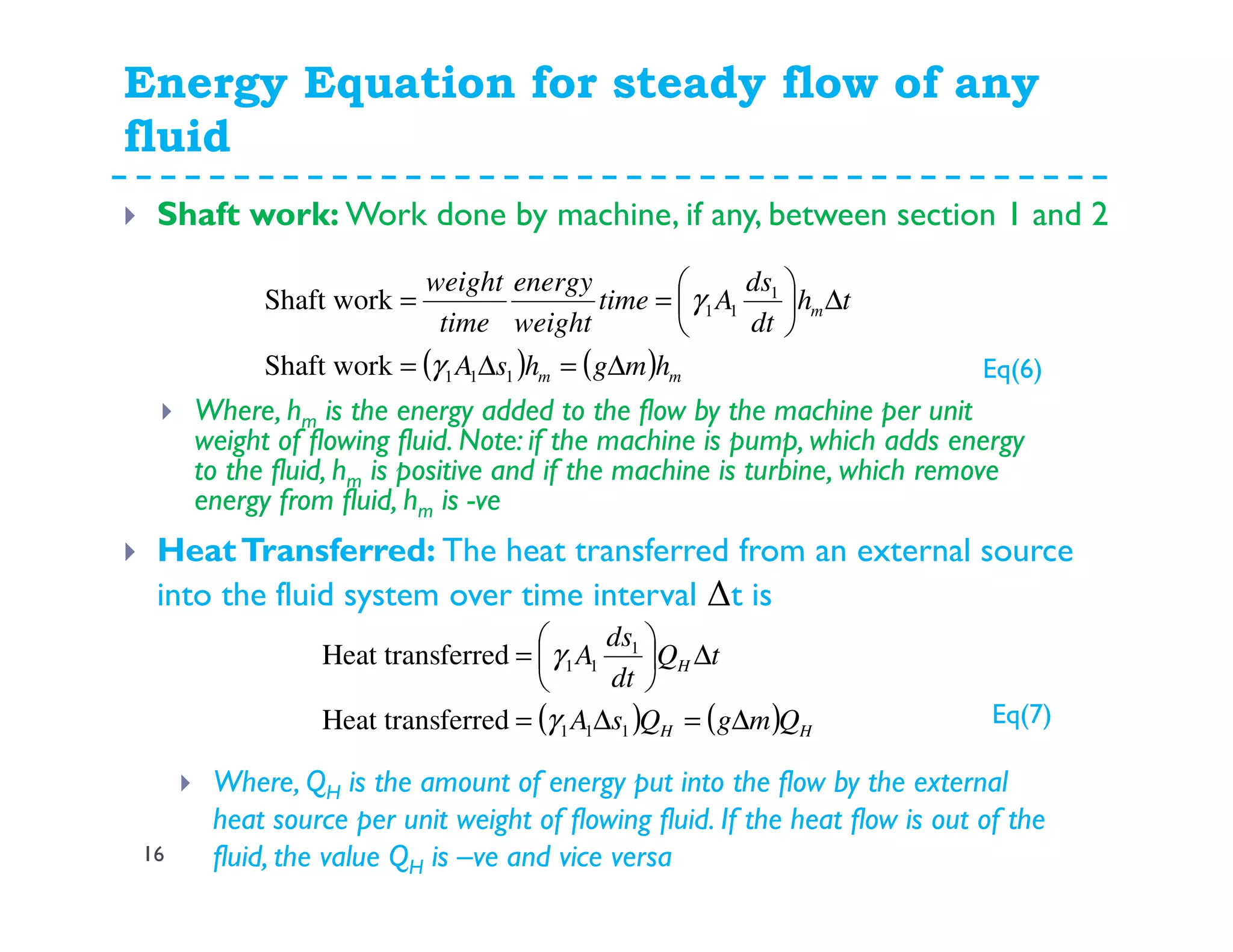 Energy Equation for steady flow of any
fluid
16
Shaft work: Work done by machine, if any, between section 1 and 2
( ) ( ) mm
m
hmghsA
th
dt
ds
Atime
weight
energy
time
weight
∆=∆=
∆





==
111
1
11
Shaft work
Shaft work
γ
γ
Where, hm is the energy added to the flow by the machine per unit
weight of flowing fluid. Note: if the machine is pump, which adds energy
to the fluid, hm is positive and if the machine is turbine, which remove
energy from fluid, hm is -ve
HeatTransferred: The heat transferred from an external source
into the fluid system over time interval ∆t is
( ) ( ) HH
H
QmgQsA
tQ
dt
ds
A
∆=∆=
∆





=
111
1
11
ferredHeat trans
ferredHeat trans
γ
γ
Where, QH is the amount of energy put into the flow by the external
heat source per unit weight of flowing fluid. If the heat flow is out of the
fluid, the value QH is –ve and vice versa
Eq(6)
Eq(7)
 