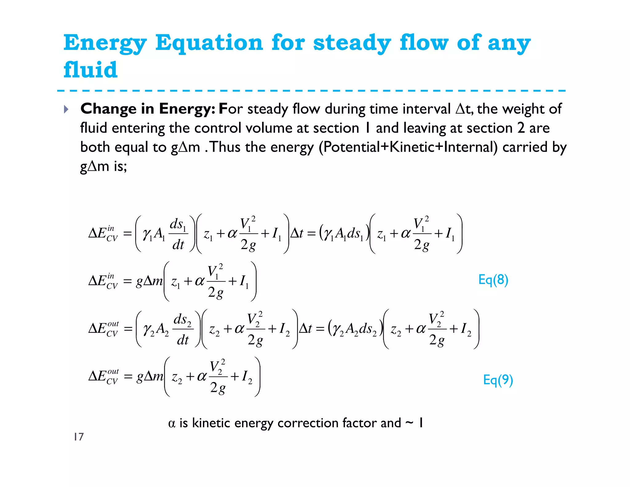 Energy Equation for steady flow of any
fluid
17
Change in Energy: For steady flow during time interval ∆t, the weight of
fluid entering the control volume at section 1 and leaving at section 2 are
both equal to g∆m .Thus the energy (Potential+Kinetic+Internal) carried by
g∆m is;
( )
( )






++∆=∆






++=∆





++





=∆






++∆=∆






++=∆





++





=∆
2
2
2
2
2
2
2
22222
2
2
2
2
22
1
2
1
1
1
2
1
11111
2
1
1
1
11
2
22
2
22
I
g
V
zmgE
I
g
V
zdsAtI
g
V
z
dt
ds
AE
I
g
V
zmgE
I
g
V
zdsAtI
g
V
z
dt
ds
AE
out
CV
out
CV
in
CV
in
CV
α
αγαγ
α
αγαγ
α is kinetic energy correction factor and ~ 1
Eq(8)
Eq(9)
 