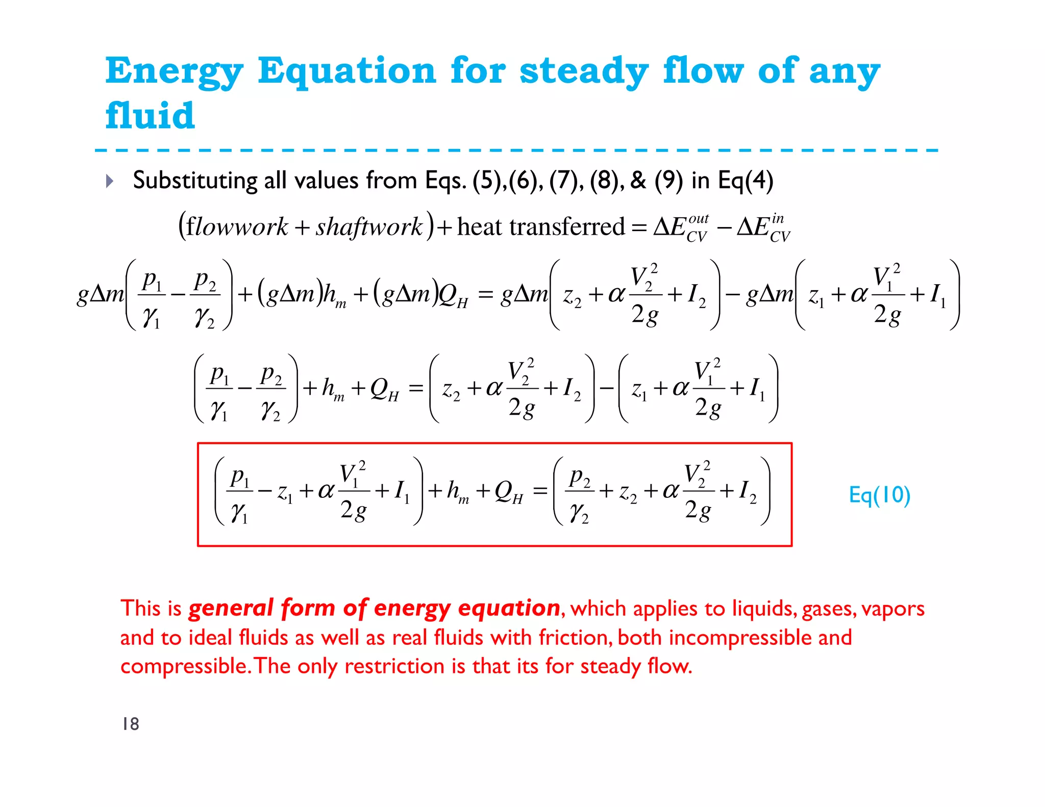 Energy Equation for steady flow of any
fluid
18
Substituting all values from Eqs. (5),(6), (7), (8), & (9) in Eq(4)
( ) in
CV
out
CV EEshaftworklowwork ∆−∆=++ ferredheat transf
( ) ( ) 





++∆−





++∆=∆+∆+





−∆ 1
2
1
12
2
2
2
2
2
1
1
22
I
g
V
zmgI
g
V
zmgQmghmg
pp
mg Hm αα
γγ






++−





++=++





− 1
2
1
12
2
2
2
2
2
1
1
22
I
g
V
zI
g
V
zQh
pp
Hm αα
γγ






+++=++





++− 2
2
2
2
2
2
1
2
1
1
1
1
22
I
g
V
z
p
QhI
g
V
z
p
Hm α
γ
α
γ
This is general form of energy equation, which applies to liquids, gases, vapors
and to ideal fluids as well as real fluids with friction, both incompressible and
compressible.The only restriction is that its for steady flow.
Eq(10)
 
