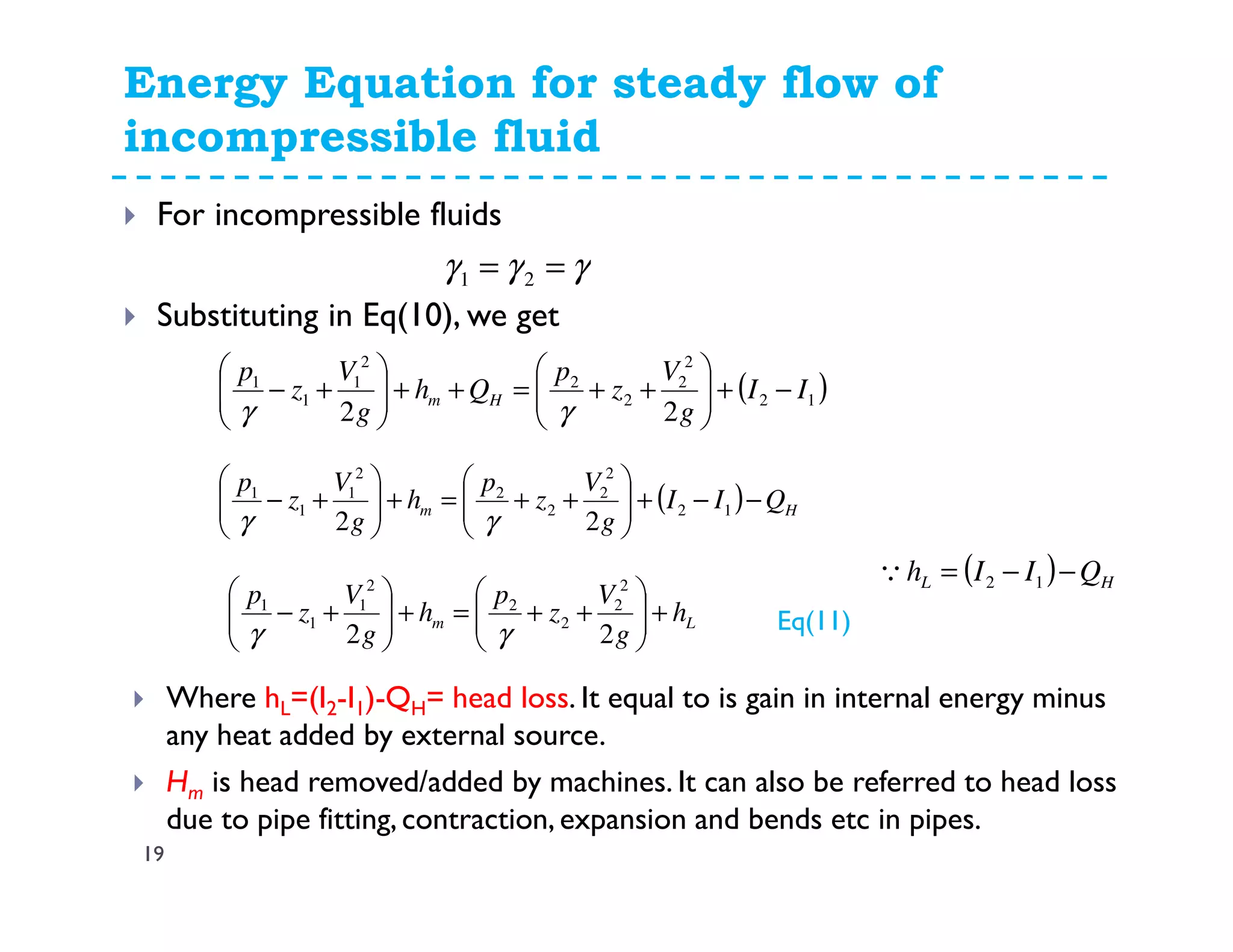 Energy Equation for steady flow of
incompressible fluid
19
For incompressible fluids
Substituting in Eq(10), we get
( )12
2
2
2
2
2
1
1
1
22
II
g
V
z
p
Qh
g
V
z
p
Hm −+





++=++





+−
γγ
γγγ == 21
( ) Hm QII
g
V
z
p
h
g
V
z
p
−−+





++=+





+− 12
2
2
2
2
2
1
1
1
22 γγ
Lm h
g
V
z
p
h
g
V
z
p
+





++=+





+−
22
2
2
2
2
2
1
1
1
γγ Eq(11)
( ) HL QIIh −−= 12Q
Where hL=(I2-I1)-QH= head loss. It equal to is gain in internal energy minus
any heat added by external source.
Hm is head removed/added by machines. It can also be referred to head loss
due to pipe fitting, contraction, expansion and bends etc in pipes.
 