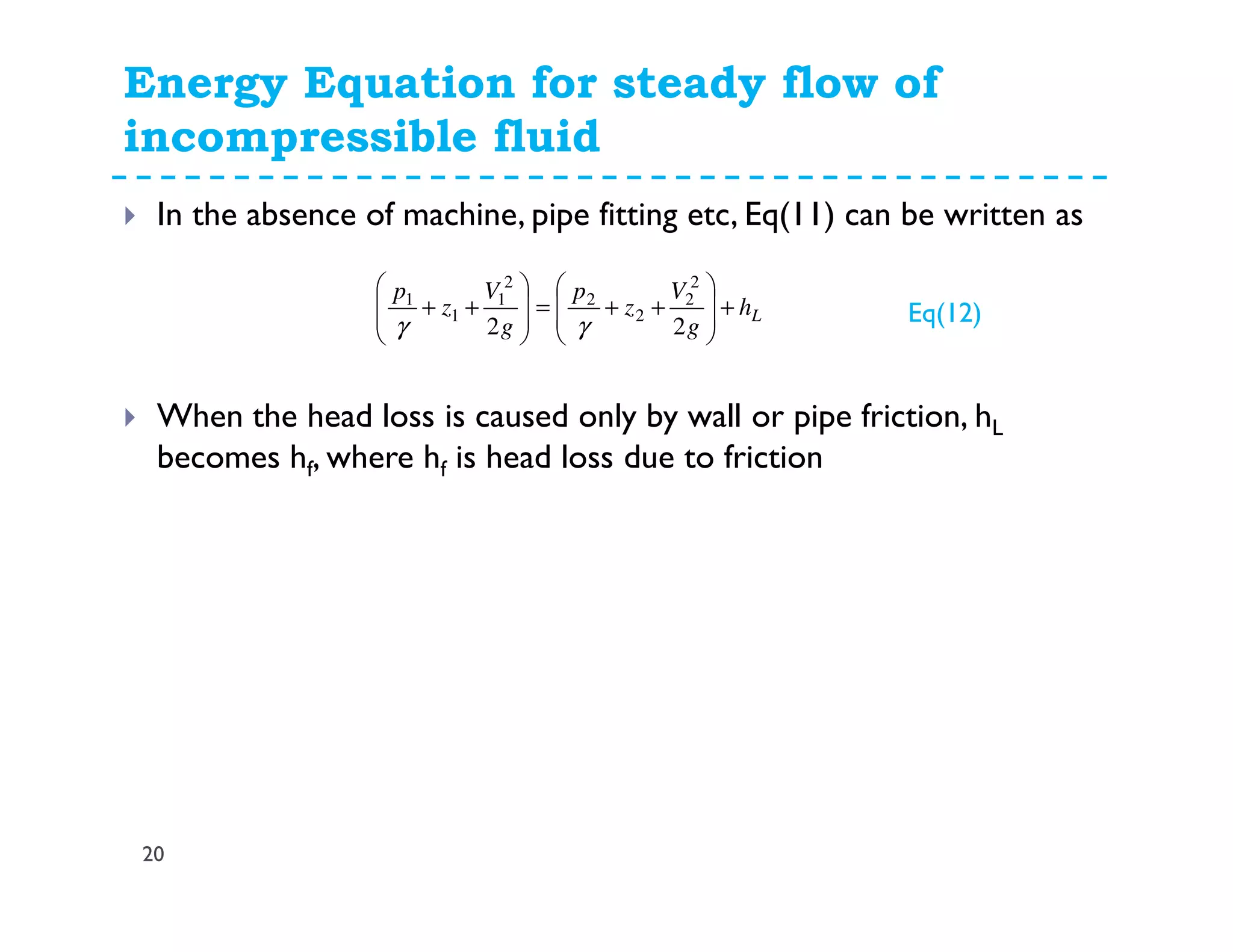 Energy Equation for steady flow of
incompressible fluid
20
In the absence of machine, pipe fitting etc, Eq(11) can be written as
When the head loss is caused only by wall or pipe friction, hL
becomes hf, where hf is head loss due to friction
Lh
g
V
z
p
g
V
z
p
+








++=








++
22
2
2
2
2
2
1
1
1
γγ Eq(12)
 
