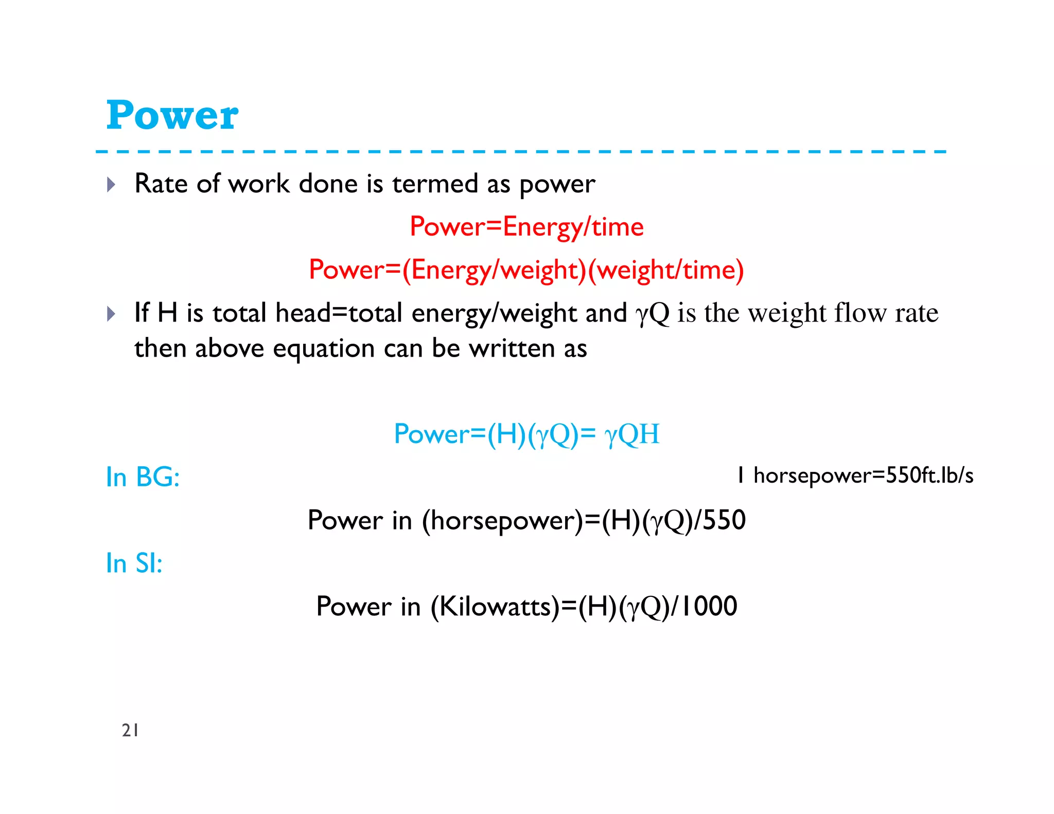 Power
21
Rate of work done is termed as power
Power=Energy/time
Power=(Energy/weight)(weight/time)
If H is total head=total energy/weight and γQ is the weight flow rate
then above equation can be written as
Power=(H)(γQ)= γQH
In BG:
Power in (horsepower)=(H)(γQ)/550
In SI:
Power in (Kilowatts)=(H)(γQ)/1000
1 horsepower=550ft.lb/s
 