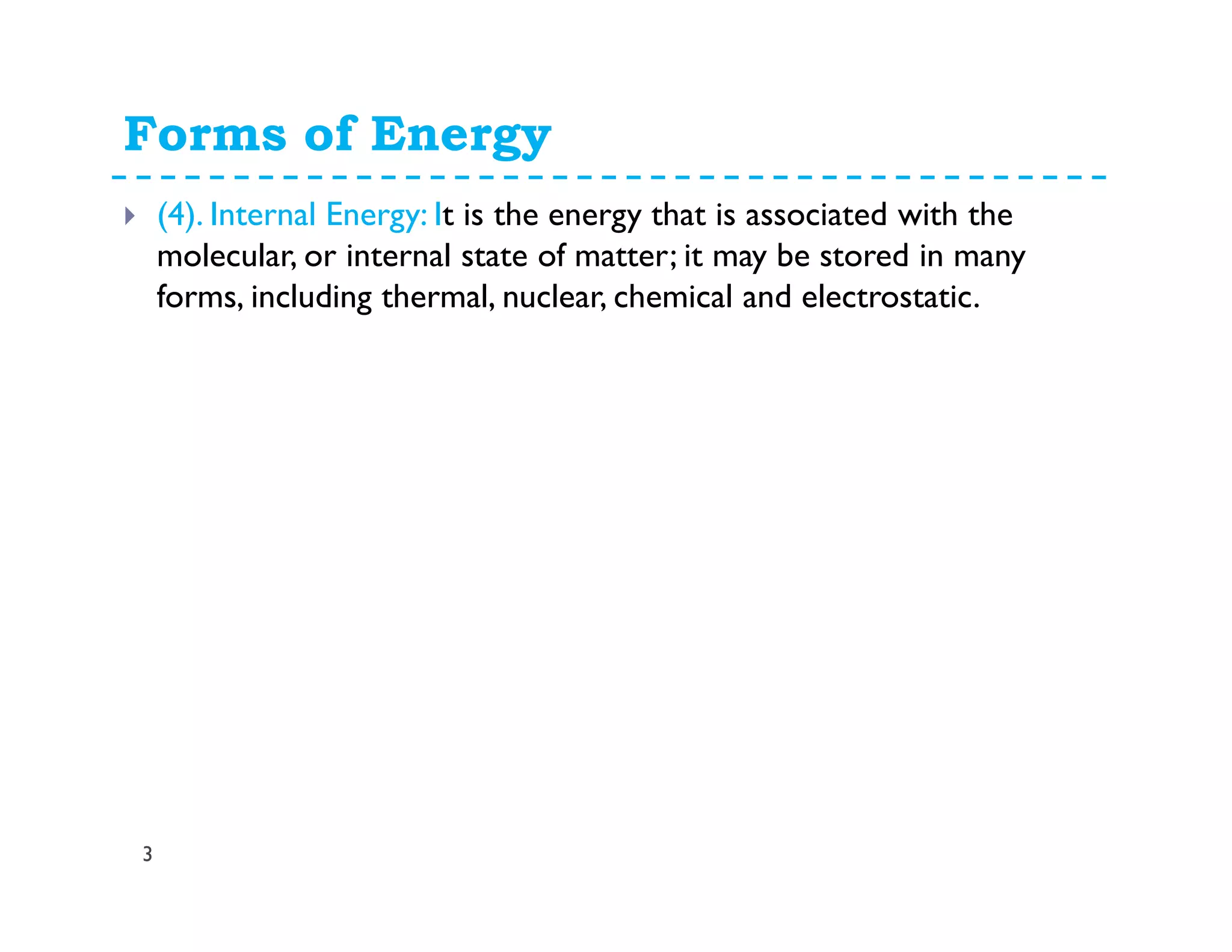 Forms of Energy
3
(4). Internal Energy: It is the energy that is associated with the
molecular, or internal state of matter; it may be stored in many
forms, including thermal, nuclear, chemical and electrostatic.
 