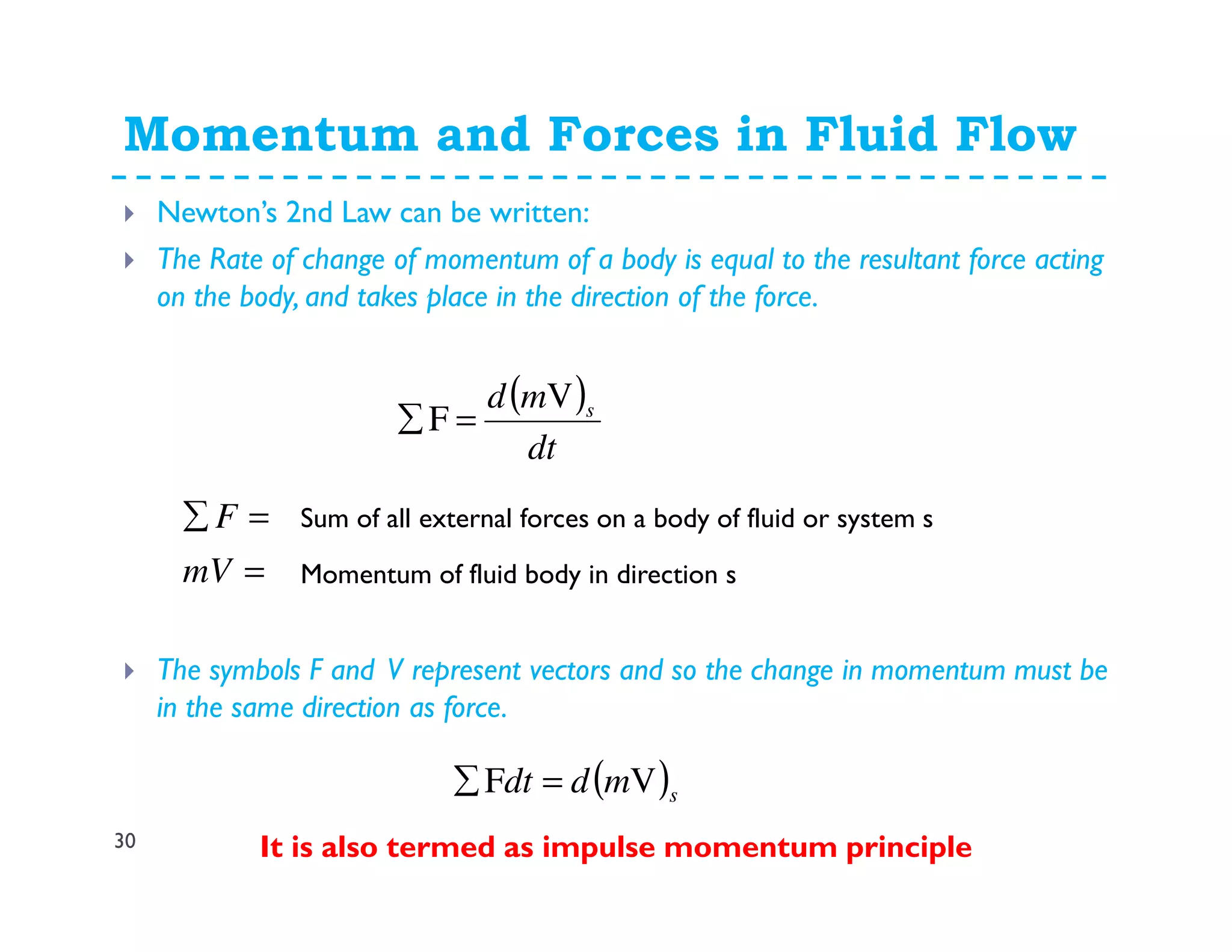 Momentum and Forces in Fluid Flow
30
Newton’s 2nd Law can be written:
The Rate of change of momentum of a body is equal to the resultant force acting
on the body, and takes place in the direction of the force.
The symbols F and V represent vectors and so the change in momentum must be
in the same direction as force.
It is also termed as impulse momentum principle
( )
dt
md sV
F =∑
=
=∑
mV
F Sum of all external forces on a body of fluid or system s
Momentum of fluid body in direction s
( )smddt VF =∑
 