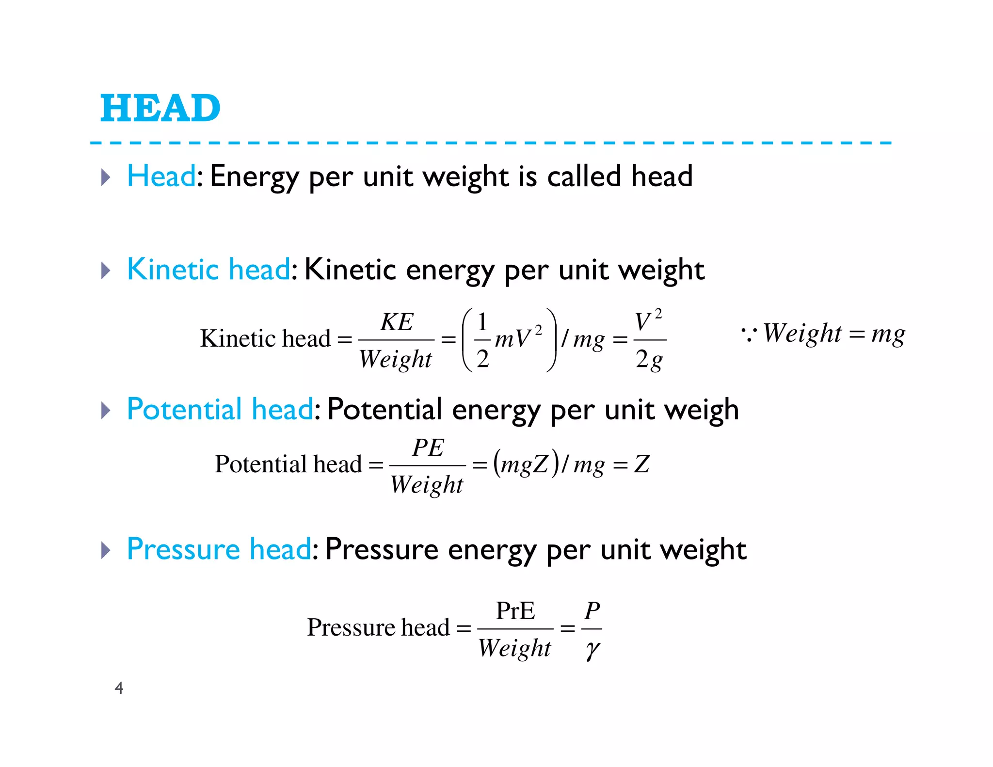 HEAD
4
Head: Energy per unit weight is called head
Kinetic head: Kinetic energy per unit weight
Potential head: Potential energy per unit weigh
Pressure head: Pressure energy per unit weight
g
V
mgmV
Weight
KE
2
/
2
1
headKinetic
2
2
=





== mgWeight =Q
( ) ZmgmgZ
Weight
PE
=== /headPotential
γ
P
Weight
==
PrE
headPressure
 