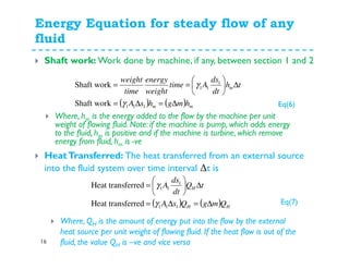 Energy Equation for steady flow of any
fluid
16
Shaft work: Work done by machine, if any, between section 1 and 2
( ) ( ) mm
m
hmghsA
th
dt
ds
Atime
weight
energy
time
weight
∆=∆=
∆





==
111
1
11
Shaft work
Shaft work
γ
γ
Where, hm is the energy added to the flow by the machine per unit
weight of flowing fluid. Note: if the machine is pump, which adds energy
to the fluid, hm is positive and if the machine is turbine, which remove
energy from fluid, hm is -ve
HeatTransferred: The heat transferred from an external source
into the fluid system over time interval ∆t is
( ) ( ) HH
H
QmgQsA
tQ
dt
ds
A
∆=∆=
∆





=
111
1
11
ferredHeat trans
ferredHeat trans
γ
γ
Where, QH is the amount of energy put into the flow by the external
heat source per unit weight of flowing fluid. If the heat flow is out of the
fluid, the value QH is –ve and vice versa
Eq(6)
Eq(7)
 
