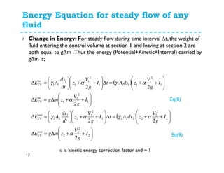 Energy Equation for steady flow of any
fluid
17
Change in Energy: For steady flow during time interval ∆t, the weight of
fluid entering the control volume at section 1 and leaving at section 2 are
both equal to g∆m .Thus the energy (Potential+Kinetic+Internal) carried by
g∆m is;
( )
( )






++∆=∆






++=∆





++





=∆






++∆=∆






++=∆





++





=∆
2
2
2
2
2
2
2
22222
2
2
2
2
22
1
2
1
1
1
2
1
11111
2
1
1
1
11
2
22
2
22
I
g
V
zmgE
I
g
V
zdsAtI
g
V
z
dt
ds
AE
I
g
V
zmgE
I
g
V
zdsAtI
g
V
z
dt
ds
AE
out
CV
out
CV
in
CV
in
CV
α
αγαγ
α
αγαγ
α is kinetic energy correction factor and ~ 1
Eq(8)
Eq(9)
 