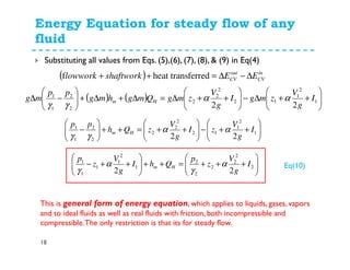 Energy Equation for steady flow of any
fluid
18
Substituting all values from Eqs. (5),(6), (7), (8), & (9) in Eq(4)
( ) in
CV
out
CV EEshaftworklowwork ∆−∆=++ ferredheat transf
( ) ( ) 





++∆−





++∆=∆+∆+





−∆ 1
2
1
12
2
2
2
2
2
1
1
22
I
g
V
zmgI
g
V
zmgQmghmg
pp
mg Hm αα
γγ






++−





++=++





− 1
2
1
12
2
2
2
2
2
1
1
22
I
g
V
zI
g
V
zQh
pp
Hm αα
γγ






+++=++





++− 2
2
2
2
2
2
1
2
1
1
1
1
22
I
g
V
z
p
QhI
g
V
z
p
Hm α
γ
α
γ
This is general form of energy equation, which applies to liquids, gases, vapors
and to ideal fluids as well as real fluids with friction, both incompressible and
compressible.The only restriction is that its for steady flow.
Eq(10)
 