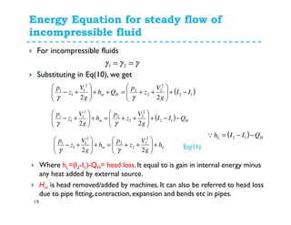 Energy Equation for steady flow of
incompressible fluid
19
For incompressible fluids
Substituting in Eq(10), we get
( )12
2
2
2
2
2
1
1
1
22
II
g
V
z
p
Qh
g
V
z
p
Hm −+





++=++





+−
γγ
γγγ == 21
( ) Hm QII
g
V
z
p
h
g
V
z
p
−−+





++=+





+− 12
2
2
2
2
2
1
1
1
22 γγ
Lm h
g
V
z
p
h
g
V
z
p
+





++=+





+−
22
2
2
2
2
2
1
1
1
γγ Eq(11)
( ) HL QIIh −−= 12Q
Where hL=(I2-I1)-QH= head loss. It equal to is gain in internal energy minus
any heat added by external source.
Hm is head removed/added by machines. It can also be referred to head loss
due to pipe fitting, contraction, expansion and bends etc in pipes.
 