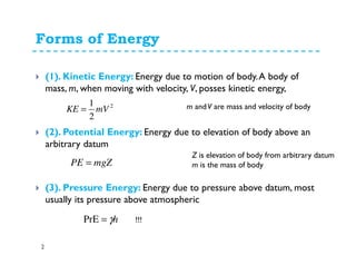 Forms of Energy
2
(1). Kinetic Energy: Energy due to motion of body.A body of
mass, m, when moving with velocity, V, posses kinetic energy,
(2). Potential Energy: Energy due to elevation of body above an
arbitrary datum
(3). Pressure Energy: Energy due to pressure above datum, most
usually its pressure above atmospheric
2
2
1
mVKE =
mgZPE =
m andV are mass and velocity of body
Z is elevation of body from arbitrary datum
m is the mass of body
hγ=PrE !!!
 