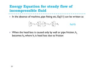 Energy Equation for steady flow of
incompressible fluid
20
In the absence of machine, pipe fitting etc, Eq(11) can be written as
When the head loss is caused only by wall or pipe friction, hL
becomes hf, where hf is head loss due to friction
Lh
g
V
z
p
g
V
z
p
+








++=








++
22
2
2
2
2
2
1
1
1
γγ Eq(12)
 