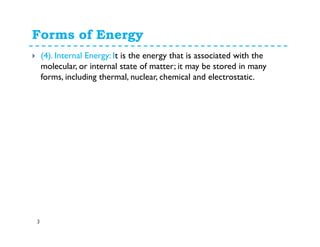 Forms of Energy
3
(4). Internal Energy: It is the energy that is associated with the
molecular, or internal state of matter; it may be stored in many
forms, including thermal, nuclear, chemical and electrostatic.
 