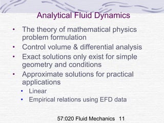 57:020 Fluid Mechanics 11
Analytical Fluid Dynamics
• The theory of mathematical physics
problem formulation
• Control volume & differential analysis
• Exact solutions only exist for simple
geometry and conditions
• Approximate solutions for practical
applications
• Linear
• Empirical relations using EFD data
 
