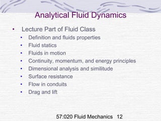 57:020 Fluid Mechanics 12
Analytical Fluid Dynamics
• Lecture Part of Fluid Class
• Definition and fluids properties
• Fluid statics
• Fluids in motion
• Continuity, momentum, and energy principles
• Dimensional analysis and similitude
• Surface resistance
• Flow in conduits
• Drag and lift
 