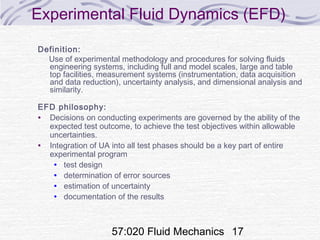 57:020 Fluid Mechanics 17
Experimental Fluid Dynamics (EFD)
Definition:
Use of experimental methodology and procedures for solving fluids
engineering systems, including full and model scales, large and table
top facilities, measurement systems (instrumentation, data acquisition
and data reduction), uncertainty analysis, and dimensional analysis and
similarity.
EFD philosophy:
• Decisions on conducting experiments are governed by the ability of the
expected test outcome, to achieve the test objectives within allowable
uncertainties.
• Integration of UA into all test phases should be a key part of entire
experimental program
• test design
• determination of error sources
• estimation of uncertainty
• documentation of the results
 
