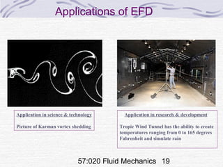 57:020 Fluid Mechanics 19
Applications of EFD
Application in research & development
Tropic Wind Tunnel has the ability to create
temperatures ranging from 0 to 165 degrees
Fahrenheit and simulate rain
Application in science & technology
Picture of Karman vortex shedding
 