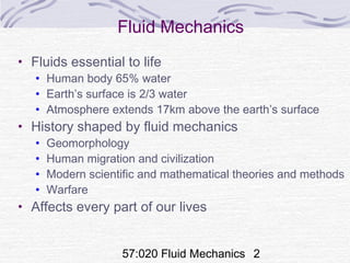 57:020 Fluid Mechanics 2
Fluid Mechanics
• Fluids essential to life
• Human body 65% water
• Earth’s surface is 2/3 water
• Atmosphere extends 17km above the earth’s surface
• History shaped by fluid mechanics
• Geomorphology
• Human migration and civilization
• Modern scientific and mathematical theories and methods
• Warfare
• Affects every part of our lives
 
