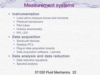 57:020 Fluid Mechanics 22
Measurement systems
• Instrumentation
• Load cell to measure forces and moments
• Pressure transducers
• Pitot tubes
• Hotwire anemometry
• PIV, LDV
• Data acquisition
• Serial port devices
• Desktop PC’s
• Plug-in data acquisition boards
• Data Acquisition software - Labview
• Data analysis and data reduction
• Data reduction equations
• Spectral analysis
 