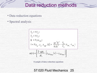 57:020 Fluid Mechanics 25
Data reduction methods
E X P E R IM E N
R E S U L T
IN D IV ID U
M E A S U R E M
S Y S T E M
M E A S U R E M
O F IN D IV ID
V A R IA B L
D A T A R E D U C
E Q U A T IO
T E M P E R A T U R E
W A T E R
T E M P E R A T U R E
A IR
f
B , P
V E N T U R I
P R E S S U R E
P IP E
P R E S S U R E
f = F ( , , z , Q =ρ ρ )a
a
wg Dπ
8 L Q
ρ
ρ
Q = F ( z )∆
w
w
T
TB T
, P
z
z
B , P
f f
S M
S Mww
D M
S M
2
2
5
aT
TB T
, P
aa
z S M
z
z
B , P
D M
D M z D M
= F ( T )ρ
ρ
( )
w
= F ( T )a
z
S M i
- z
S M j
w
a
Example of data reduction equations
• Data reduction equations
• Spectral analysis
( )[ ]





−⋅
⋅
= StatSMStagSM
a
w
zrz
g
ru
ρ
ρ2
)(
 