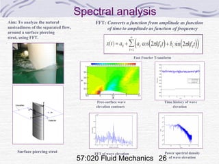 57:020 Fluid Mechanics 26
Spectral analysis
FFT: Converts a function from amplitude as function
of time to amplitude as function of frequency
Aim: To analyze the natural
unsteadiness of the separated flow,
around a surface piercing
strut, using FFT.
Fast Fourier Transform
Surface piercing strut Power spectral density
of wave elevation
Free-surface wave
elevation contours
FFT of wave elevation
Time history of wave
elevation
 