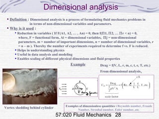 57:020 Fluid Mechanics 28
Dimensional analysis
• Definition : Dimensional analysis is a process of formulating fluid mechanics problems in
in terms of non-dimensional variables and parameters.
• Why is it used :
• Reduction in variables ( If F(A1, A2, … , An) = 0, then f(Π1, Π2, … Πr < n) = 0,
where, F = functional form, Ai = dimensional variables, Πj = non-dimensional
parameters, m = number of important dimensions, n = number of dimensional variables, r
= n – m ). Thereby the number of experiments required to determine f vs. F is reduced.
• Helps in understanding physics
• Useful in data analysis and modeling
• Enables scaling of different physical dimensions and fluid properties
Example
Vortex shedding behind cylinder
Drag = f(V, L, r, m, c, t, e, T, etc.)
From dimensional analysis,
Examples of dimensionless quantities : Reynolds number, Froude
Number, Strouhal number, Euler number, etc.
 
