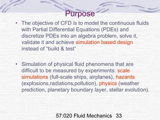 57:020 Fluid Mechanics 33
Purpose
• The objective of CFD is to model the continuous fluids
with Partial Differential Equations (PDEs) and
discretize PDEs into an algebra problem, solve it,
validate it and achieve simulation based design
instead of “build & test”
• Simulation of physical fluid phenomena that are
difficult to be measured by experiments: scale
simulations (full-scale ships, airplanes), hazards
(explosions,radiations,pollution), physics (weather
prediction, planetary boundary layer, stellar evolution).
 