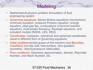 57:020 Fluid Mechanics 34
Modeling
• Mathematical physics problem formulation of fluid
engineering system
• Governing equations: Navier-Stokes equations (momentum),
continuity equation, pressure Poisson equation, energy
equation, ideal gas law, combustions (chemical reaction
equation), multi-phase flows(e.g. Rayleigh equation), and
turbulent models (RANS, LES, DES).
• Coordinates: Cartesian, cylindrical and spherical coordinates
result in different form of governing equations
• Initial conditions(initial guess of the solution) and Boundary
Conditions (no-slip wall, free-surface, zero-gradient,
symmetry, velocity/pressure inlet/outlet)
• Flow conditions: Geometry approximation, domain, Reynolds
Number, and Mach Number, etc.
 
