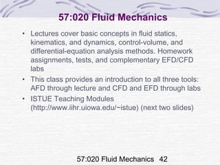 57:020 Fluid Mechanics 42
57:020 Fluid Mechanics
• Lectures cover basic concepts in fluid statics,
kinematics, and dynamics, control-volume, and
differential-equation analysis methods. Homework
assignments, tests, and complementary EFD/CFD
labs
• This class provides an introduction to all three tools:
AFD through lecture and CFD and EFD through labs
• ISTUE Teaching Modules
(http://www.iihr.uiowa.edu/~istue) (next two slides)
 