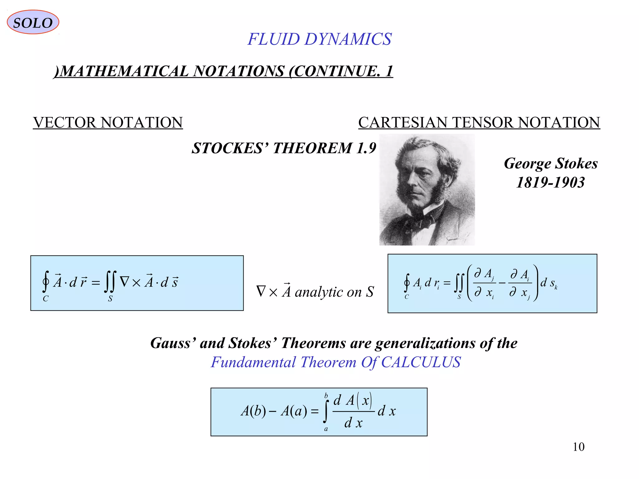 10
FLUID DYNAMICS
1.MATHEMATICAL NOTATIONS (CONTINUE)
VECTOR NOTATION CARTESIAN TENSOR NOTATION
1.9STOCKES’ THEOREM
   
A d r A d s
C S
⋅ = ∇ × ⋅∫ ∫∫ ∇ ×

A analytic on S
A d r
A
x
A
x
d si i
C
j
i
i
j
k
S
∫ ∫∫= −






∂
∂
∂
∂
Gauss’ and Stokes’ Theorems are generalizations of the
Fundamental Theorem Of CALCULUS
( )A b A a
d A x
d x
d x
a
b
( ) ( )− = ∫
George Stokes
1819-1903
SOLO
 