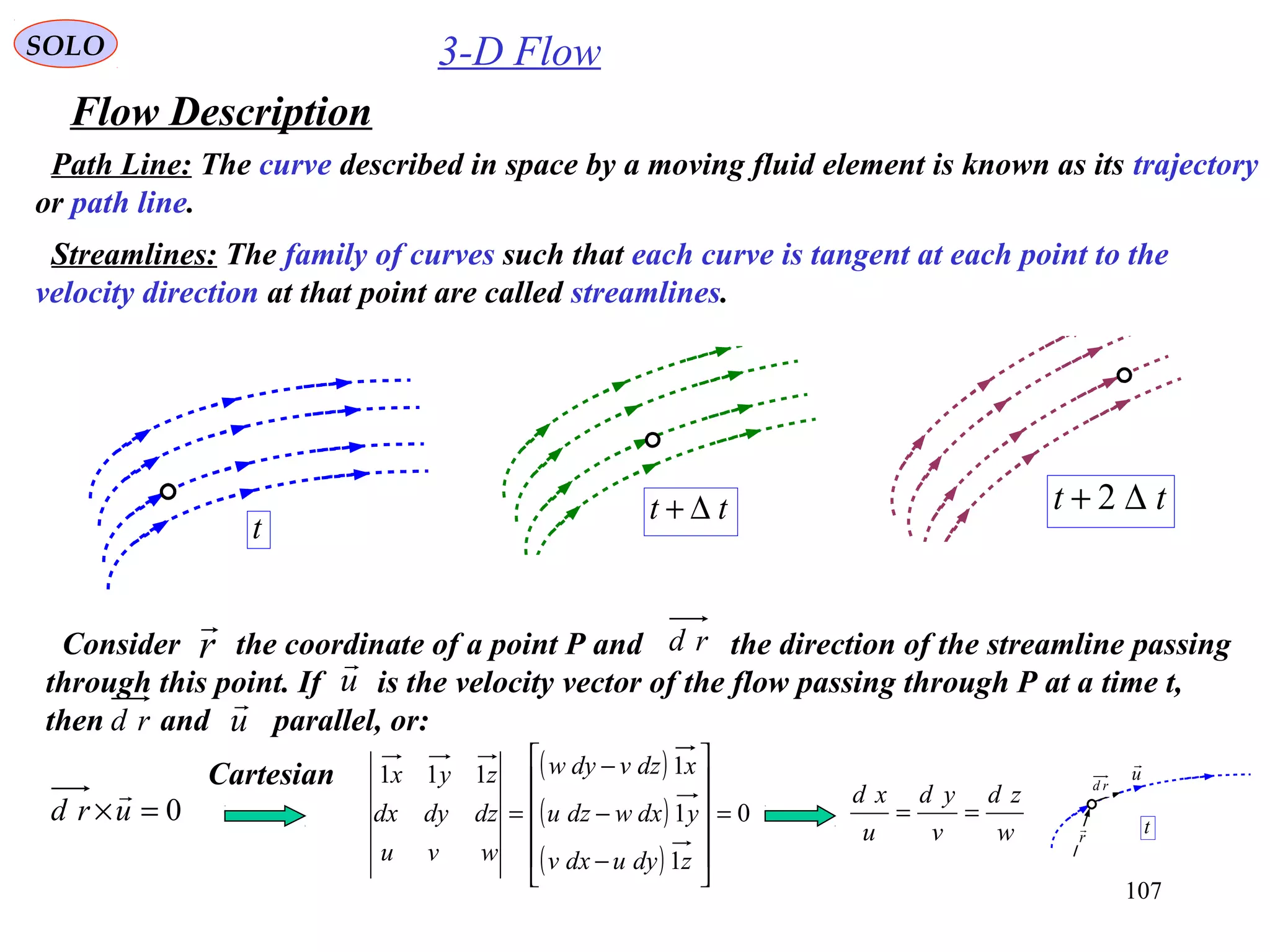 107
3-D Flow
Flow Description
SOLO
Path Line: The curve described in space by a moving fluid element is known as its trajectory
or path line.
t
tt ∆+ tt ∆+ 2
Streamlines: The family of curves such that each curve is tangent at each point to the
velocity direction at that point are called streamlines.
Consider the coordinate of a point P and the direction of the streamline passing
through this point. If is the velocity vector of the flow passing through P at a time t,
then and parallel, or:
r
 rd
u

u

rd
0=×urd

( )
( )
( )
0
1
1
1111
=












−
−
−
=
zdyudxv
ydxwdzu
xdzvdyw
wvu
dzdydx
zyx
w
zd
v
yd
u
xd
==
Cartesian
t
u

r

rd
 