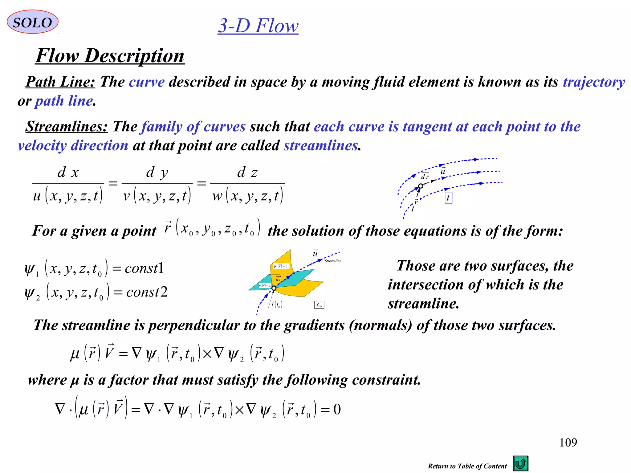 109
3-D Flow
Flow Description
SOLO
Path Line: The curve described in space by a moving fluid element is known as its trajectory
or path line.
Streamlines: The family of curves such that each curve is tangent at each point to the
velocity direction at that point are called streamlines.
( ) ( ) ( )tzyxw
zd
tzyxv
yd
tzyxu
xd
,,,,,,,,,
==
t
u

r

rd
For a given a point the solution of those equations is of the form:( )0000 ,,, tzyxr

( )
( ) 2,,,
1,,,
02
01
consttzyx
consttzyx
=
=
ψ
ψ
u

( )0
tr

rd
0
t
( ) 11 cr =

ψ
( ) 22 cr =

ψ
Streamline
Those are two surfaces, the
intersection of which is the
streamline.
The streamline is perpendicular to the gradients (normals) of those two surfaces.
( ) ( ) ( )0201 ,, trtrVr

ψψµ ∇×∇=
where μ is a factor that must satisfy the following constraint.
( )( ) ( ) ( ) 0,, 0201 =∇×∇⋅∇=⋅∇ trtrVr

ψψµ
Return to Table of Content
 
