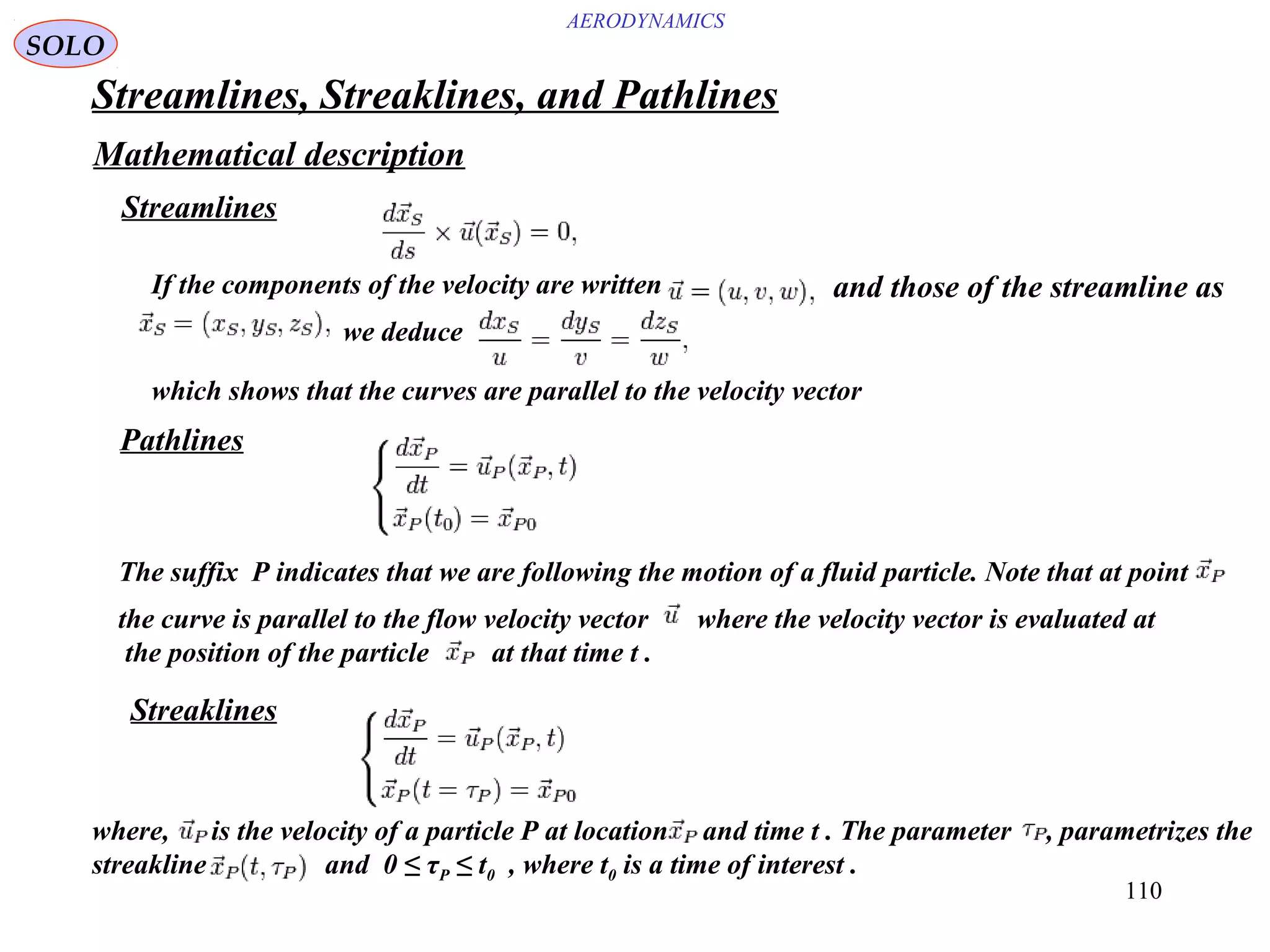110
AERODYNAMICS
Streamlines, Streaklines, and Pathlines
Mathematical description
Streamlines
If the components of the velocity are written and those of the streamline as
we deduce
which shows that the curves are parallel to the velocity vector
Pathlines
Streaklines
where, is the velocity of a particle P at location and time t . The parameter , parametrizes the
streakline and 0 ≤ τP ≤ t0 , where t0 is a time of interest .
The suffix P indicates that we are following the motion of a fluid particle. Note that at point
the curve is parallel to the flow velocity vector where the velocity vector is evaluated at
the position of the particle at that time t .
SOLO
 