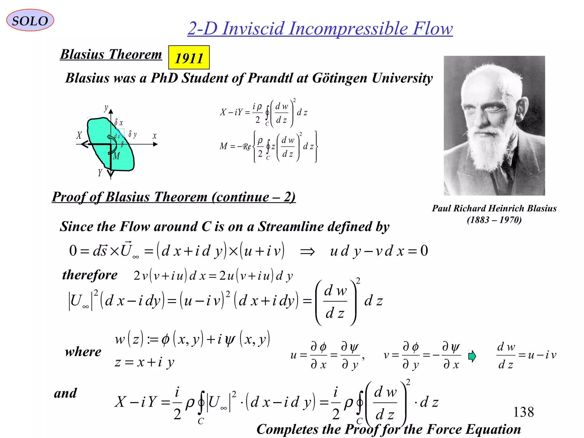 138
SOLO
2-D Inviscid Incompressible Flow
Paul Richard Heinrich Blasius
(1883 – 1970)
Blasius was a PhD Student of Prandtl at Götingen University














−=






=−
∫
∫
C
C
zd
zd
wd
zM
zd
zd
wdi
iYX
2
2
2
2
ρ
ρ
Re
1911Blasius Theorem
Proof of Blasius Theorem (continue – 2)
( ) ∫∫ ⋅





=−⋅=− ∞
CC
zd
zd
wdi
ydixdU
i
YiX
2
2
22
ρρ
( ) ( ) ( ) zd
zd
wd
dyixdviudyixdU
2
22






=+−=−∞
( ) ( ) 00 =−⇒+×+=×= ∞ xdvyduviuydixdUsd

Since the Flow around C is on a Streamline defined by
therefore ( ) ( ) yduivuxduivv +=+ 22
( ) ( ) ( )
yixz
yxiyxzw
+=
+= ,,: ψφ
and
xy
v
yx
u
∂
∂
−=
∂
∂
=
∂
∂
=
∂
∂
=
ψφψφ
,where
Completes the Proof for the Force Equation
viu
zd
wd
−=
x
y
xδ
yδ
β
sd
M
X
Y
 