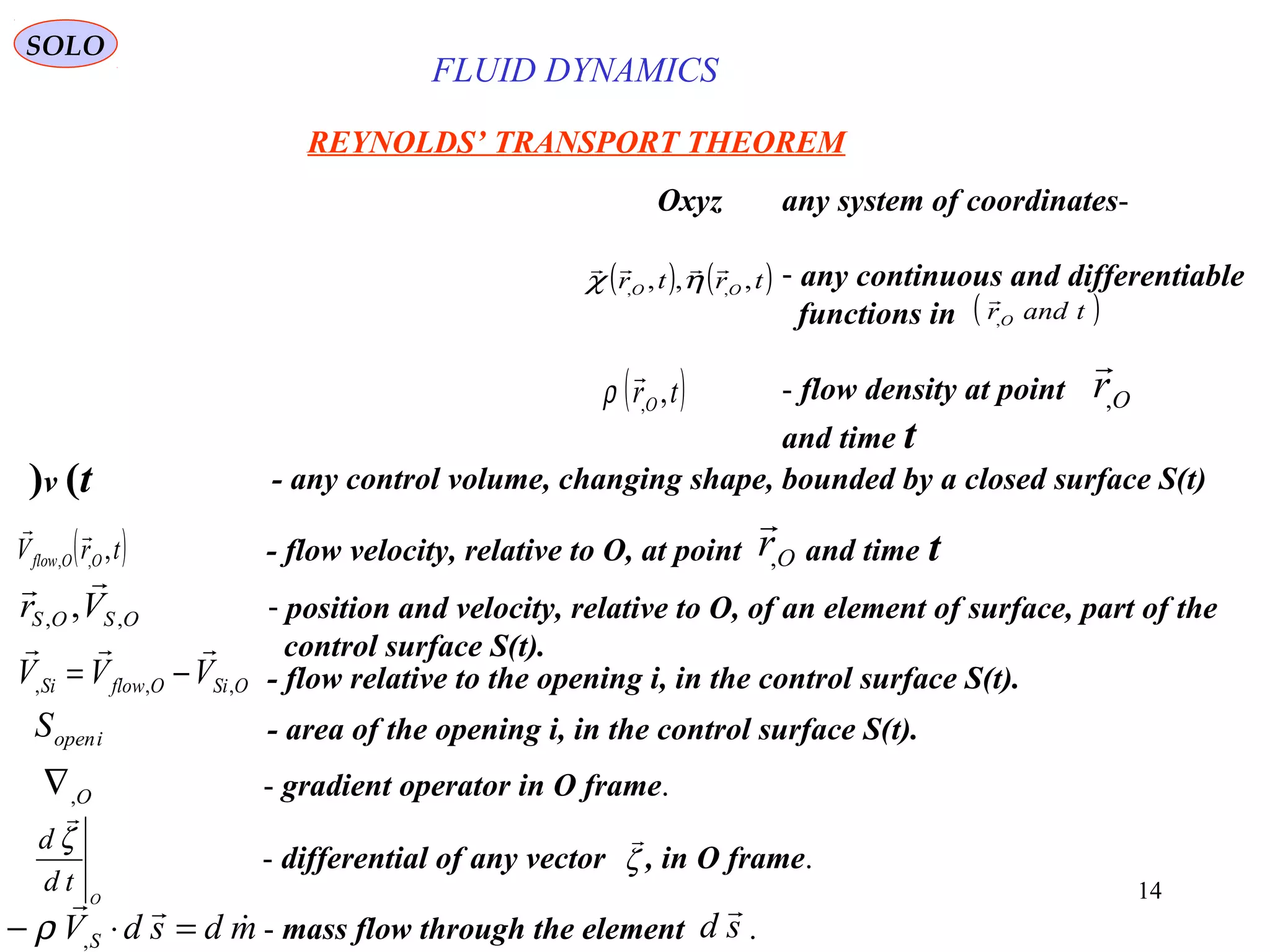 14
REYNOLDS’ TRANSPORT THEOREM
-any system of coordinatesOxyz
- any continuous and differentiable
functions in
( ) ( )trtr OO ,,, ,,

ηχ
( )tandrO,

( )trO ,,

ρ - flow density at point
and time t
Or,

SOLO
- mass flow through the element .mdsdVS


=⋅− ,ρ sd

- any control volume, changing shape, bounded by a closed surface S(t)v (t)
- flow velocity, relative to O, at point and time t( )trV OOflow ,,,

Or,

- position and velocity, relative to O, of an element of surface, part of the
control surface S(t).
OSOS Vr ,, ,

- area of the opening i, in the control surface S(t).iopenS
- gradient operator in O frame.O,∇
- flow relative to the opening i, in the control surface S(t).OSiOflowSi VVV ,,,

−=
- differential of any vector , in O frame.
O
td
d ζ

ζ

FLUID DYNAMICS
 