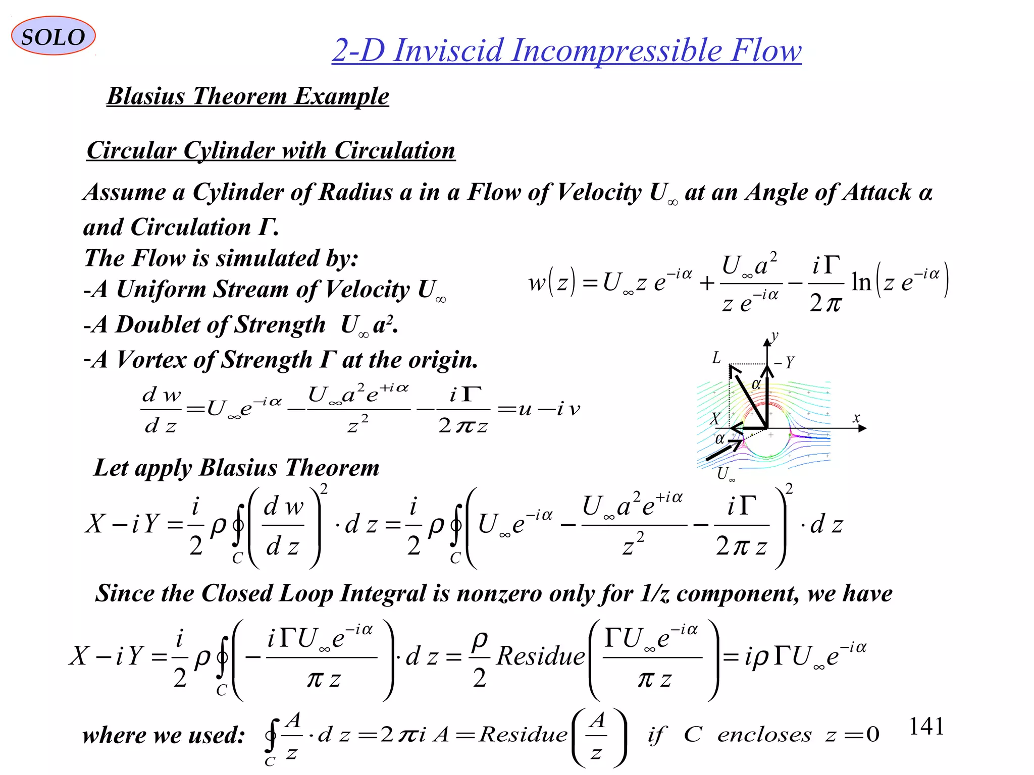 141
SOLO
2-D Inviscid Incompressible Flow
Blasius Theorem Example
Circular Cylinder with Circulation
Let apply Blasius Theorem
Assume a Cylinder of Radius a in a Flow of Velocity U∞ at an Angle of Attack α
and Circulation Γ.
The Flow is simulated by:
-A Uniform Stream of Velocity U∞
-A Doublet of Strength U∞ a2
.
-A Vortex of Strength Γ at the origin.
Since the Closed Loop Integral is nonzero only for 1/z component, we have
viu
z
i
z
eaU
eU
zd
wd i
i
−=
Γ
−−=
+
∞−
∞
π
α
α
22
2
∫∫ ⋅




 Γ
−−=⋅





=−
+
∞−
∞
C
i
i
C
zd
z
i
z
eaU
eU
i
zd
zd
wdi
YiX
2
2
22
222 π
ρρ
α
α
α
αα
ρ
π
ρ
π
ρ i
i
C
i
eUi
z
eU
Residuezd
z
eUii
YiX −
∞
−
∞
−
∞
Γ=




 Γ
=⋅




 Γ
−=− ∫ 22
02 =





==⋅∫ zenclosesCif
z
A
ResidueAizd
z
A
C
πwhere we used:
α
α
X
Y−L
∞U
x
y
( ) ( )α
α
α
π
i
i
i
ez
i
ez
aU
ezUzw −
−
∞−
∞
Γ
−+= ln
2
2
 