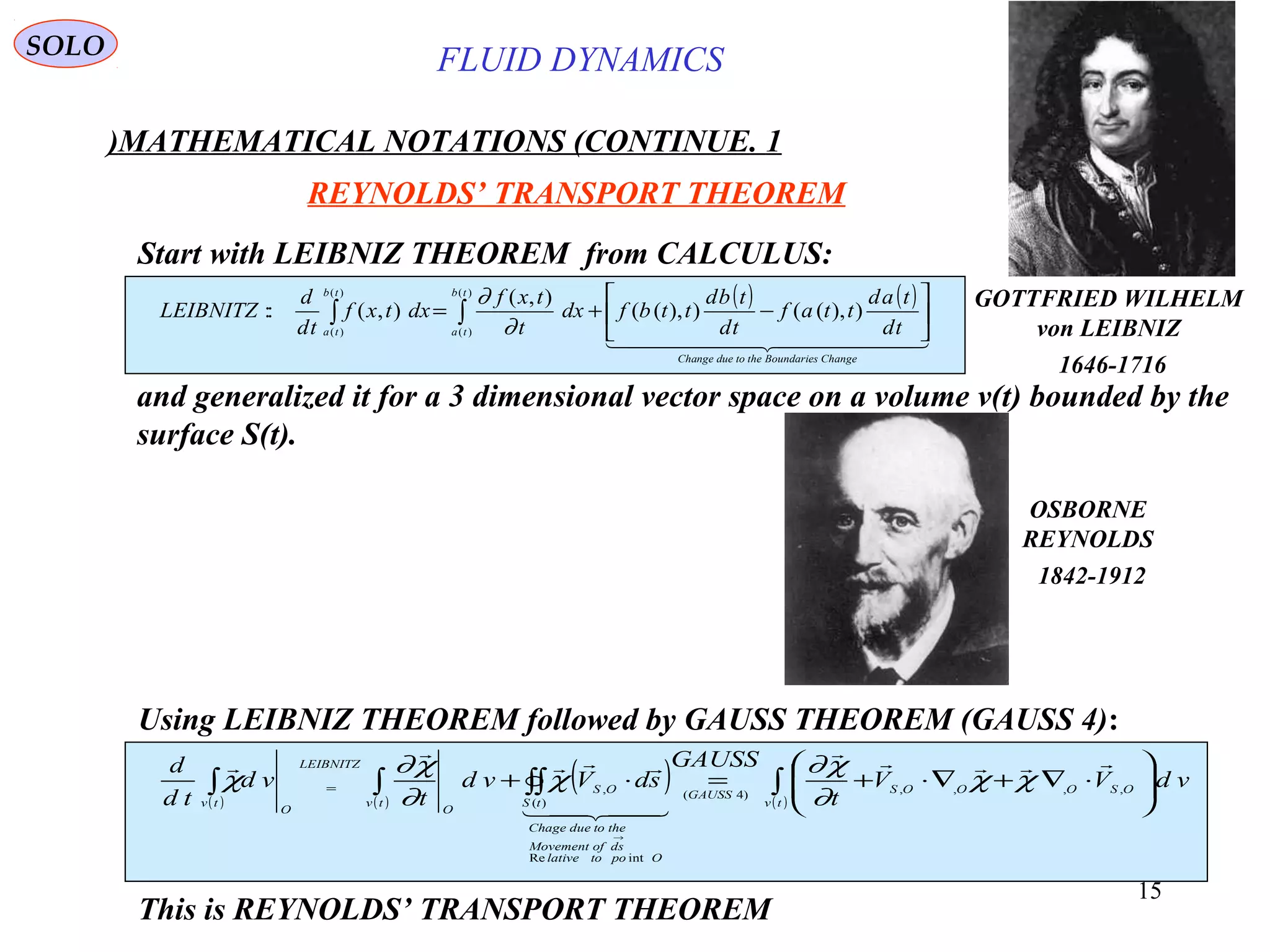 15
Start with LEIBNIZ THEOREM from CALCULUS:
( ) ( )
  
ChangeBoundariesthetodueChange
tb
ta
tb
ta td
tad
ttaf
td
tbd
ttbfdx
t
txf
dxtxf
td
d
LEIBNITZ 





−+= ∫∫ )),(()),((
),(
),(::
)(
)(
)(
)( ∂
∂
and generalized it for a 3 dimensional vector space on a volume v(t) bounded by the
surface S(t).
Using LEIBNIZ THEOREM followed by GAUSS THEOREM (GAUSS 4):
( ) ( )
( ) ( )
∫∫∫∫∫ 





⋅∇+∇⋅+=⋅+
→
=
tv
OSOOOSGAUSS
Opotolative
dsofMovement
thetodueChage
tS
OS
tv
O
LEIBNITZ
O
tv
vdVV
t
GAUSS
sdVvd
t
vd
td
d
,,,,)4(
intRe
)(
,





χχ
∂
χ∂
χ
∂
χ∂
χ
This is REYNOLDS’ TRANSPORT THEOREM
OSBORNE
REYNOLDS
1842-1912
SOLO
GOTTFRIED WILHELM
von LEIBNIZ
1646-1716
REYNOLDS’ TRANSPORT THEOREM
FLUID DYNAMICS
1.MATHEMATICAL NOTATIONS (CONTINUE)
 