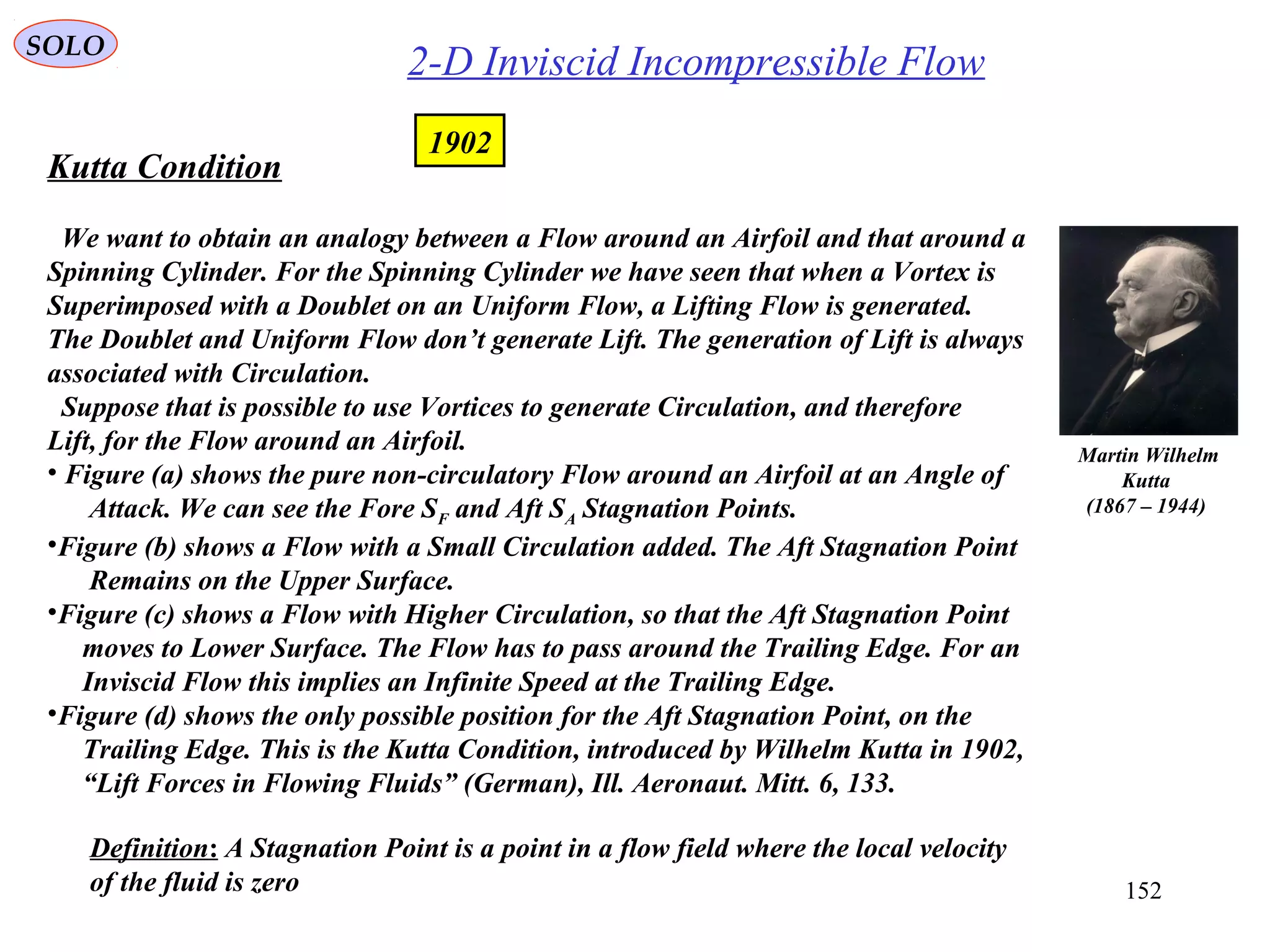 152
Kutta Condition
We want to obtain an analogy between a Flow around an Airfoil and that around a
Spinning Cylinder. For the Spinning Cylinder we have seen that when a Vortex is
Superimposed with a Doublet on an Uniform Flow, a Lifting Flow is generated.
The Doublet and Uniform Flow don’t generate Lift. The generation of Lift is always
associated with Circulation.
Suppose that is possible to use Vortices to generate Circulation, and therefore
Lift, for the Flow around an Airfoil.
• Figure (a) shows the pure non-circulatory Flow around an Airfoil at an Angle of
Attack. We can see the Fore SF and Aft SA Stagnation Points.
•Figure (b) shows a Flow with a Small Circulation added. The Aft Stagnation Point
Remains on the Upper Surface.
•Figure (c) shows a Flow with Higher Circulation, so that the Aft Stagnation Point
moves to Lower Surface. The Flow has to pass around the Trailing Edge. For an
Inviscid Flow this implies an Infinite Speed at the Trailing Edge.
•Figure (d) shows the only possible position for the Aft Stagnation Point, on the
Trailing Edge. This is the Kutta Condition, introduced by Wilhelm Kutta in 1902,
“Lift Forces in Flowing Fluids” (German), Ill. Aeronaut. Mitt. 6, 133.
Martin Wilhelm
Kutta
(1867 – 1944)
2-D Inviscid Incompressible Flow
1902
SOLO
Definition: A Stagnation Point is a point in a flow field where the local velocity
of the fluid is zero
 