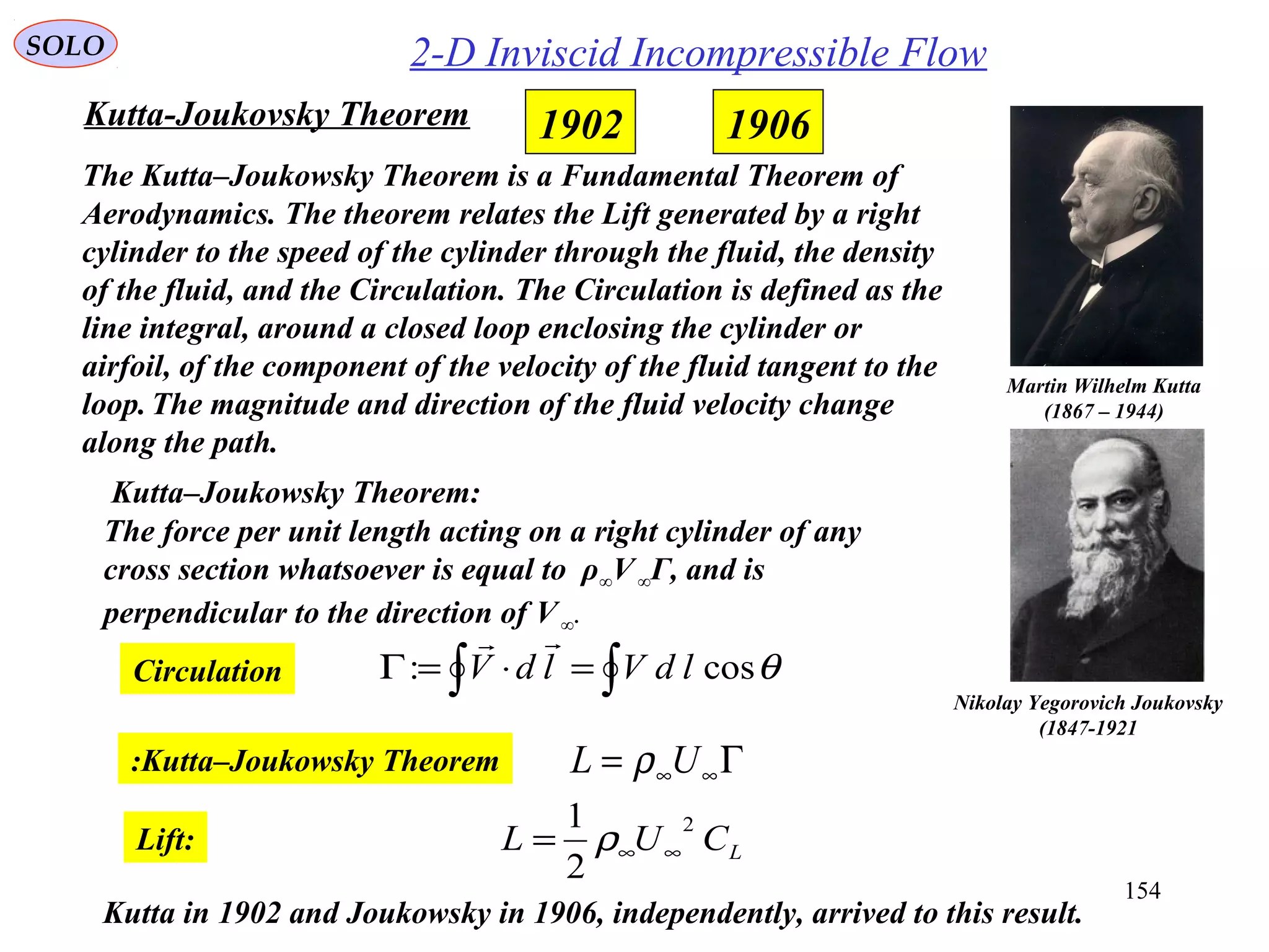 154
Martin Wilhelm Kutta
(1867 – 1944)
Nikolay Yegorovich Joukovsky
(1847-1921
Kutta-Joukovsky Theorem
The Kutta–Joukowsky Theorem is a Fundamental Theorem of
Aerodynamics. The theorem relates the Lift generated by a right
cylinder to the speed of the cylinder through the fluid, the density
of the fluid, and the Circulation. The Circulation is defined as the
line integral, around a closed loop enclosing the cylinder or
airfoil, of the component of the velocity of the fluid tangent to the
loop. The magnitude and direction of the fluid velocity change
along the path.
The force per unit length acting on a right cylinder of any
cross section whatsoever is equal to ρ∞V∞Γ, and is
perpendicular to the direction of V∞.
Kutta–Joukowsky Theorem:
2-D Inviscid Incompressible Flow
19061902
Γ= ∞∞UL ρKutta–Joukowsky Theorem:
LCUL
2
2
1
∞∞= ρLift:
Kutta in 1902 and Joukowsky in 1906, independently, arrived to this result.
Circulation ∫∫ =⋅=Γ θcos: ldVldV

SOLO
 