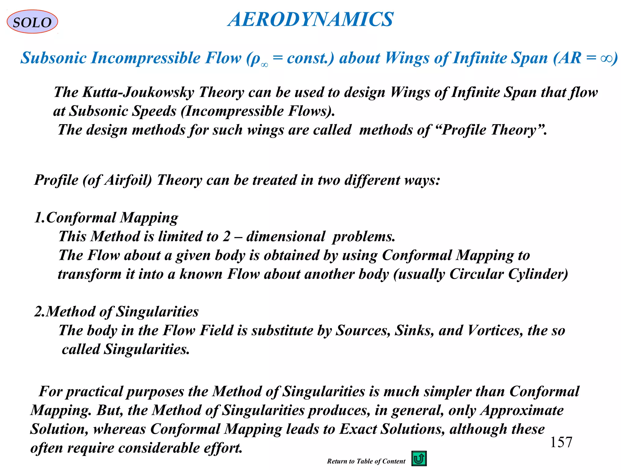 157
The Kutta-Joukowsky Theory can be used to design Wings of Infinite Span that flow
at Subsonic Speeds (Incompressible Flows).
The design methods for such wings are called methods of “Profile Theory”.
AERODYNAMICS
Subsonic Incompressible Flow (ρ∞ = const.) about Wings of Infinite Span (AR = ∞)
Profile (of Airfoil) Theory can be treated in two different ways:
1.Conformal Mapping
This Method is limited to 2 – dimensional problems.
The Flow about a given body is obtained by using Conformal Mapping to
transform it into a known Flow about another body (usually Circular Cylinder)
2.Method of Singularities
The body in the Flow Field is substitute by Sources, Sinks, and Vortices, the so
called Singularities.
For practical purposes the Method of Singularities is much simpler than Conformal
Mapping. But, the Method of Singularities produces, in general, only Approximate
Solution, whereas Conformal Mapping leads to Exact Solutions, although these
often require considerable effort.
SOLO
Return to Table of Content
 