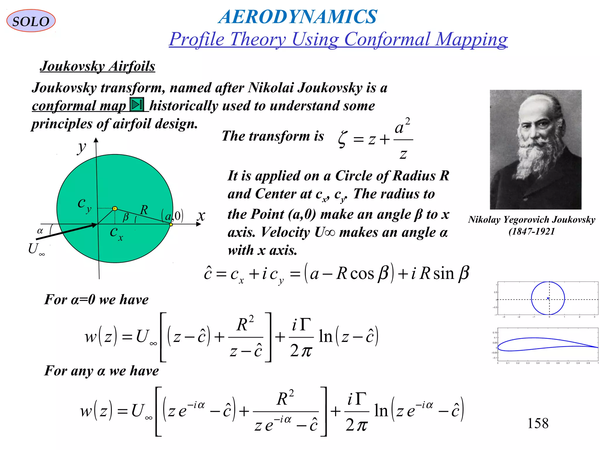 158
Joukovsky Airfoils
Joukovsky transform, named after Nikolai Joukovsky is a
conformal map historically used to understand some
principles of airfoil design.
Nikolay Yegorovich Joukovsky
(1847-1921
Profile Theory Using Conformal Mapping
It is applied on a Circle of Radius R
and Center at cx, cy. The radius to
the Point (a,0) make an angle β to x
axis. Velocity U∞ makes an angle α
with x axis.
β
xc
yc
∞U
R
α
x
y
( )0,a
The transform is
z
a
z
2
+=ζ
( ) ββ sincosˆ RiRacicc yx +−=+=
For α=0 we have
( ) ( ) ( )cz
i
cz
R
czUzw ˆln
2ˆ
ˆ
2
−
Γ
+





−
+−= ∞
π
For any α we have
( ) ( ) ( )cez
i
cez
R
cezUzw i
i
i
ˆln
2ˆ
ˆ
2
−
Γ
+





−
+−= −
−
−
∞
α
α
α
π
AERODYNAMICSSOLO
 