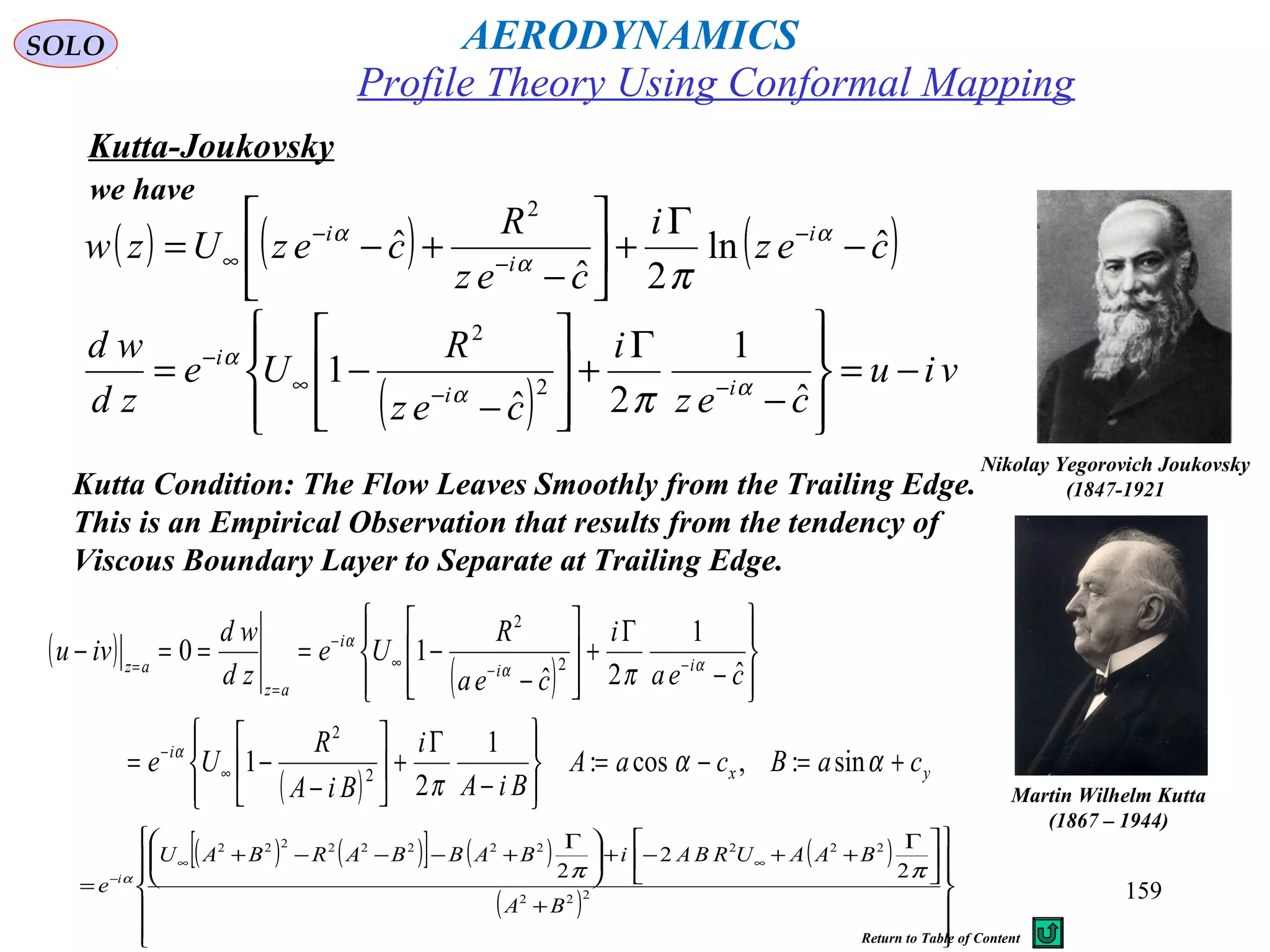 159
Kutta-Joukovsky
Nikolay Yegorovich Joukovsky
(1847-1921
( ) ( ) ( )cez
i
cez
R
cezUzw i
i
i
ˆln
2ˆ
ˆ
2
−
Γ
+





−
+−= −
−
−
∞
α
α
α
π
( )
viu
cez
i
cez
R
Ue
zd
wd
ii
i
−=








−
Γ
+








−
−= −−∞
−
ˆ
1
2ˆ
1 2
2
αα
α
π
we have
Kutta Condition: The Flow Leaves Smoothly from the Trailing Edge.
This is an Empirical Observation that results from the tendency of
Viscous Boundary Layer to Separate at Trailing Edge.
Martin Wilhelm Kutta
(1867 – 1944)
( )
( )
( ) yx
i
ii
i
az
az
caBcaA
BiA
i
BiA
R
Ue
cea
i
cea
R
Ue
zd
wd
ivu
+=−=








−
Γ
+





−
−=








−
Γ
+








−
−===−
∞
−
−−∞
−
=
=
αα
π
π
α
αα
α
sin:,cos:
1
2
1
ˆ
1
2ˆ
10
2
2
2
2
( ) ( )[ ] ( ) ( )
( )














+





 Γ
++−+




 Γ
+−−−+
=
∞∞
−
222
22222222222
2
2
2
BA
BAAURBAiBABBARBAU
e i ππα
Profile Theory Using Conformal Mapping
AERODYNAMICSSOLO
Return to Table of Content
 